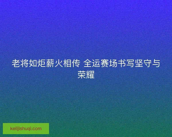 老将如炬薪火相传 全运赛场书写坚守与荣耀
