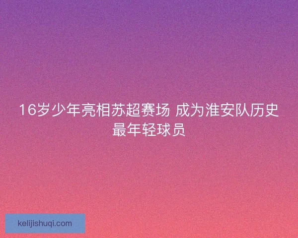 16岁少年亮相苏超赛场 成为淮安队历史最年轻球员