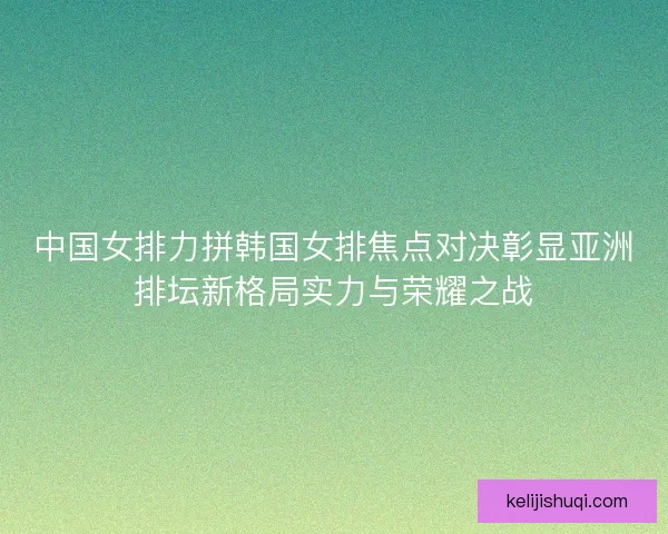 中国女排力拼韩国女排焦点对决彰显亚洲排坛新格局实力与荣耀之战