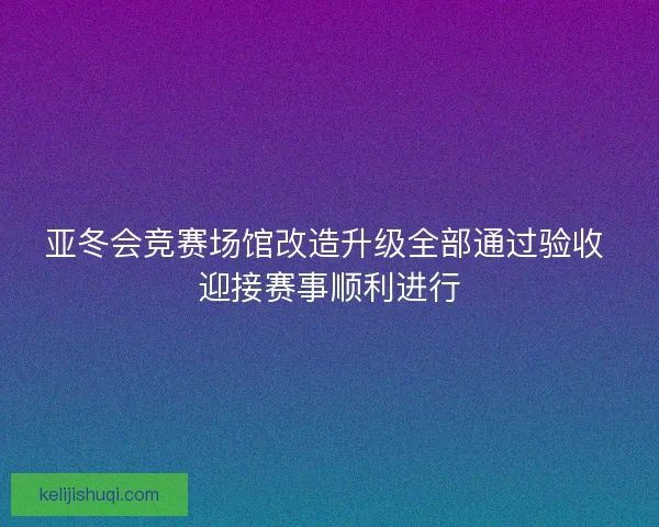 亚冬会竞赛场馆改造升级全部通过验收 迎接赛事顺利进行 亚冬会竞赛场馆改造升级全部通过验收 迎接赛事顺利进行