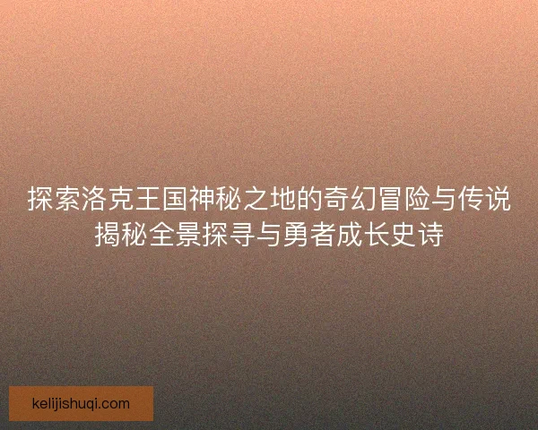 探索洛克王国神秘之地的奇幻冒险与传说揭秘全景探寻与勇者成长史诗 探索洛克王国神秘之地的奇幻冒险与传说揭秘全景探寻与勇者成长史诗