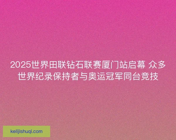 2025世界田联钻石联赛厦门站启幕 众多世界纪录保持者与奥运冠军同台竞技 2025世界田联钻石联赛厦门站启幕 众多世界纪录保持者与奥运冠军同台竞技