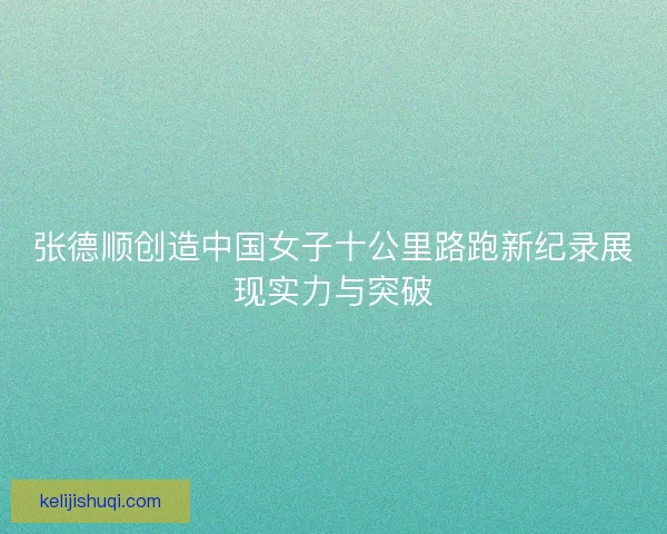 张德顺创造中国女子十公里路跑新纪录展现实力与突破 张德顺创造中国女子十公里路跑新纪录展现实力与突破