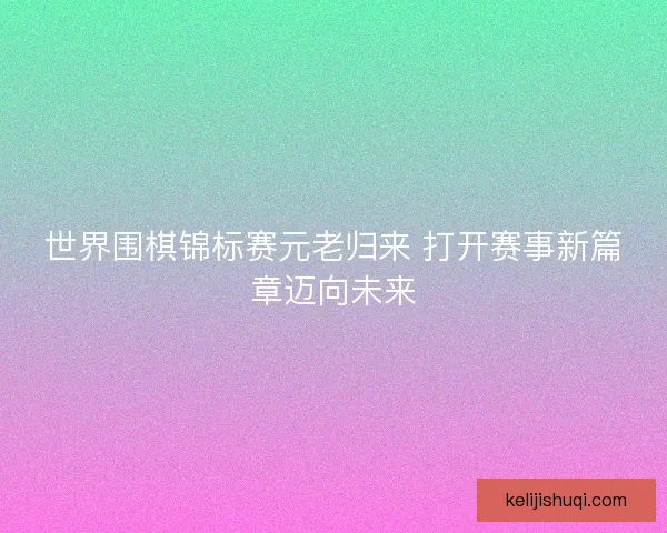 世界围棋锦标赛元老归来 打开赛事新篇章迈向未来