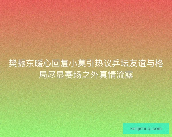 樊振东暖心回复小莫引热议乒坛友谊与格局尽显赛场之外真情流露 樊振东暖心回复小莫引热议乒坛友谊与格局尽显赛场之外真情流露