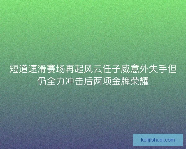 短道速滑赛场再起风云任子威意外失手但仍全力冲击后两项金牌荣耀
