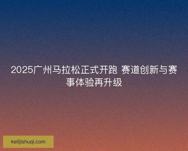 2025广州马拉松正式开跑 赛道创新与赛事体验再升级 2025广州马拉松正式开跑 赛道创新与赛事体验再升级