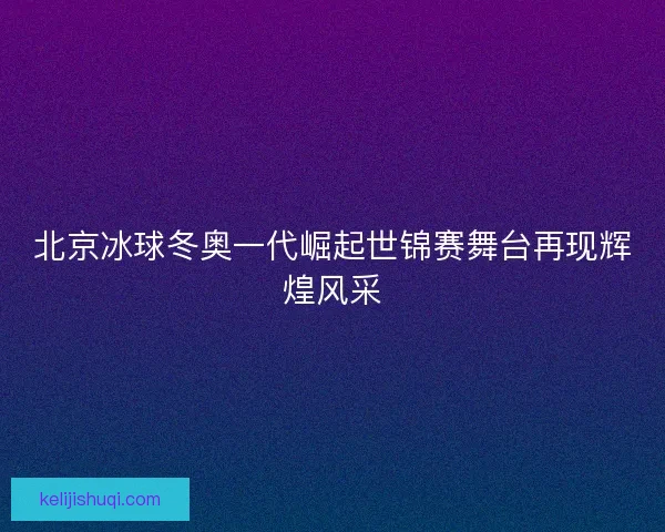 北京冰球冬奥一代崛起世锦赛舞台再现辉煌风采 北京冰球冬奥一代崛起世锦赛舞台再现辉煌风采