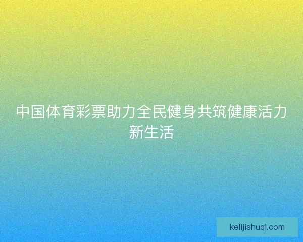 中国体育彩票助力全民健身共筑健康活力新生活 中国体育彩票助力全民健身共筑健康活力新生活