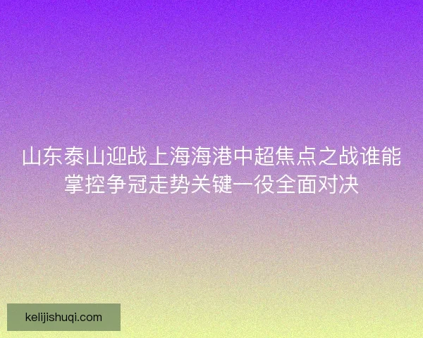 山东泰山迎战上海海港中超焦点之战谁能掌控争冠走势关键一役全面对决 山东泰山迎战上海海港中超焦点之战谁能掌控争冠走势关键一役全面对决